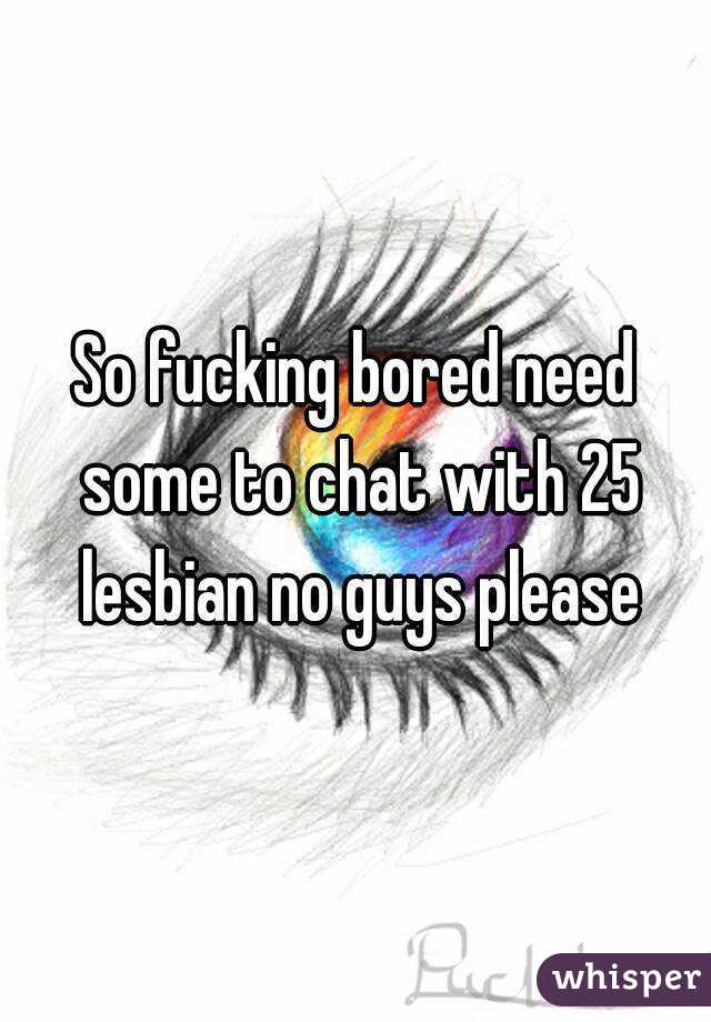 So fucking bored need some to chat with 25 lesbian no guys please