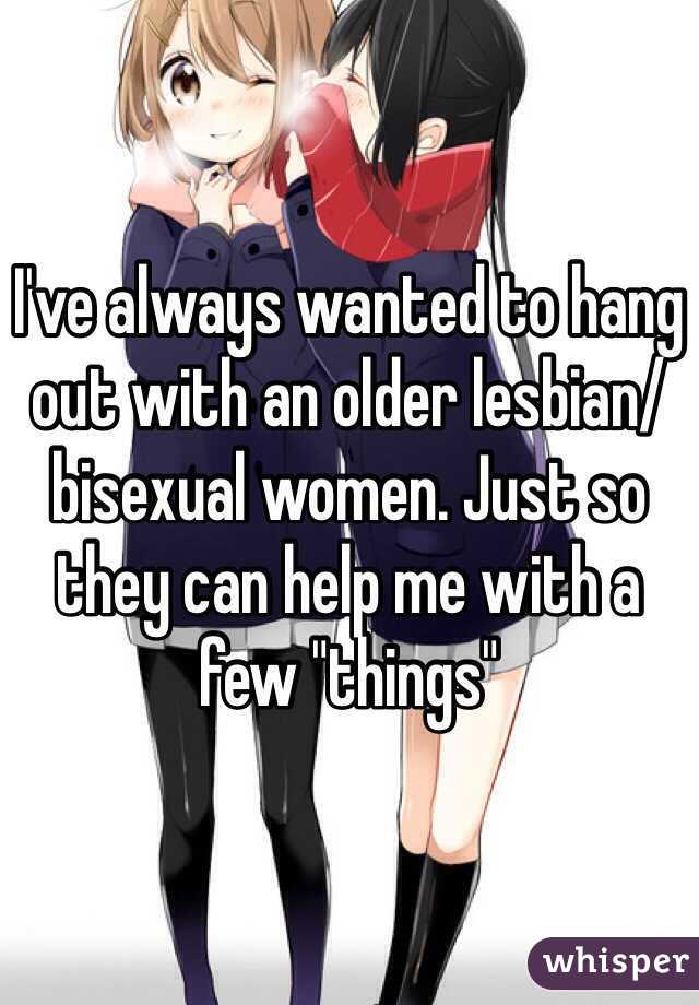 I've always wanted to hang out with an older lesbian/bisexual women. Just so they can help me with a few "things"