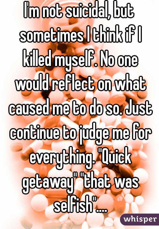 I'm not suicidal, but sometimes I think if I killed myself. No one would reflect on what caused me to do so. Just continue to judge me for everything. "Quick getaway" "that was selfish"....