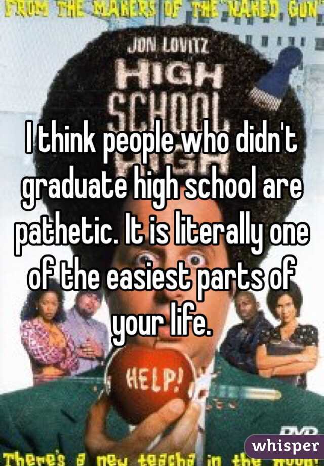 I think people who didn't graduate high school are pathetic. It is literally one of the easiest parts of your life.