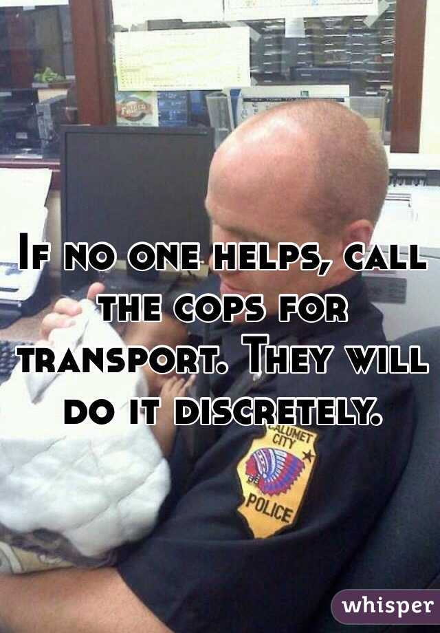 If no one helps, call the cops for transport. They will do it discretely. 