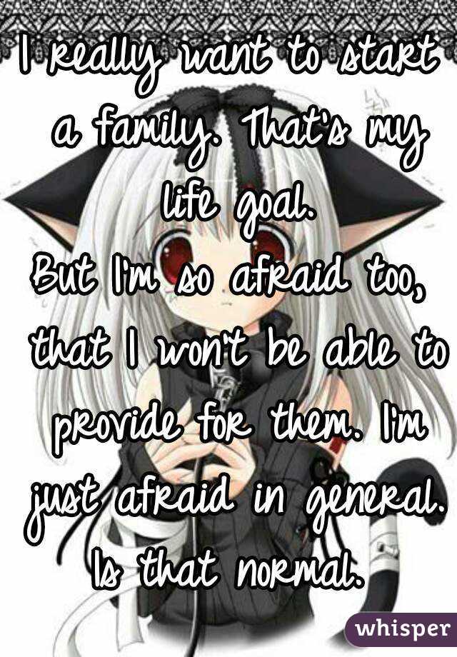 I really want to start a family. That's my life goal.
But I'm so afraid too, that I won't be able to provide for them. I'm just afraid in general.
Is that normal.