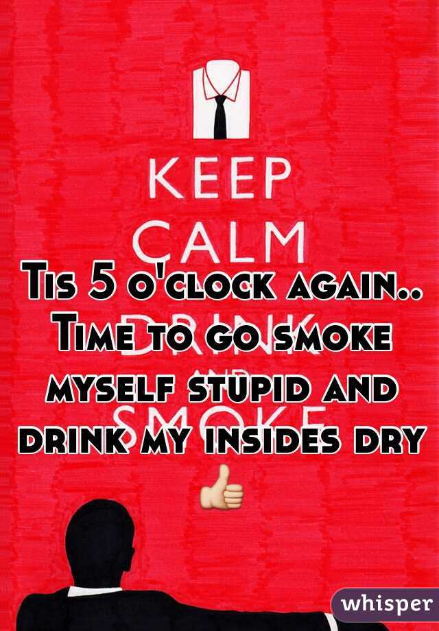 Tis 5 o'clock again.. Time to go smoke myself stupid and drink my insides dry 👍