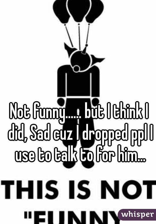 Not funny...... but I think I did, Sad cuz I dropped ppl I use to talk to for him...