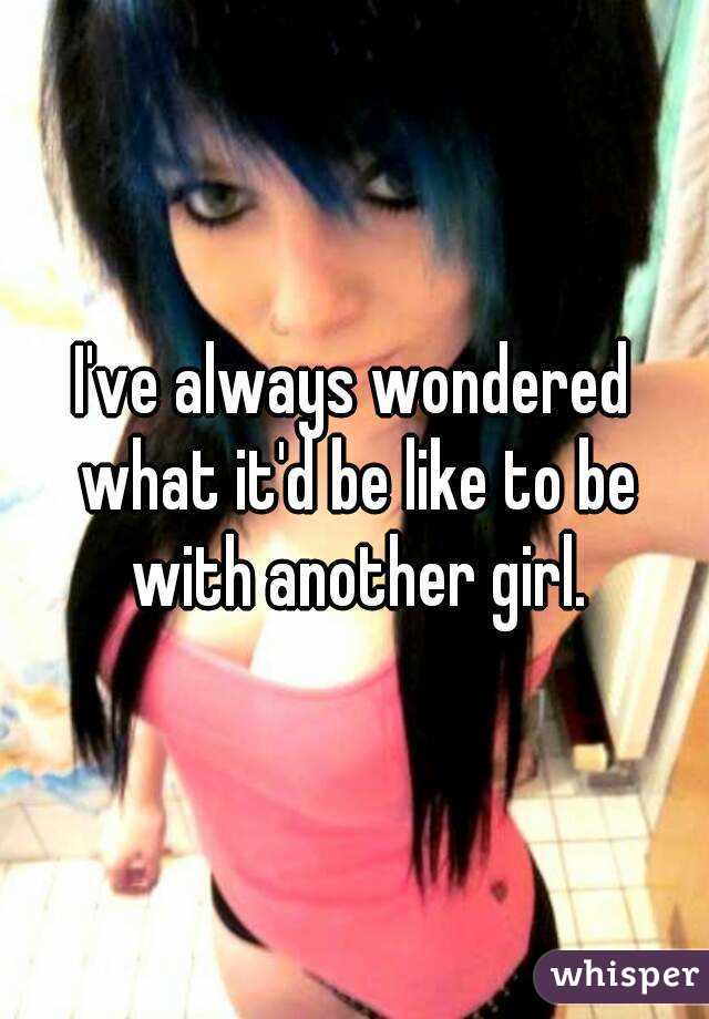 I've always wondered what it'd be like to be with another girl.