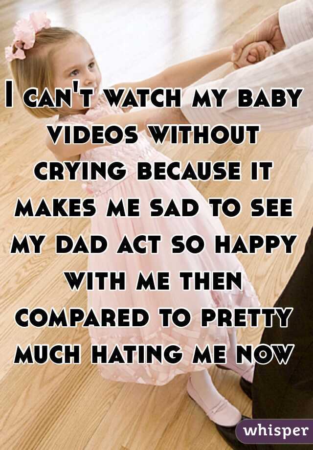 I can't watch my baby videos without crying because it makes me sad to see my dad act so happy with me then compared to pretty much hating me now