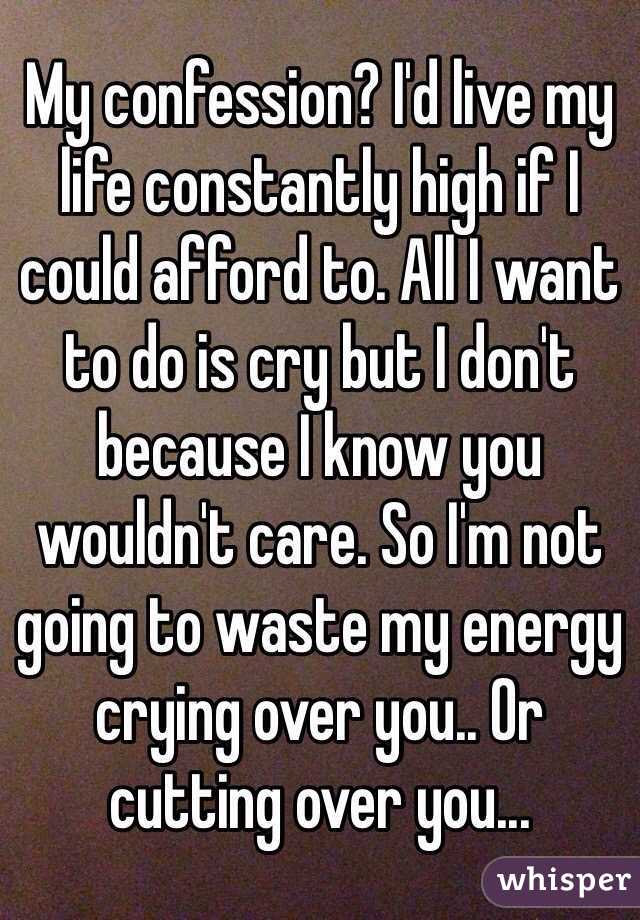 My confession? I'd live my life constantly high if I could afford to. All I want to do is cry but I don't because I know you wouldn't care. So I'm not going to waste my energy crying over you.. Or cutting over you...