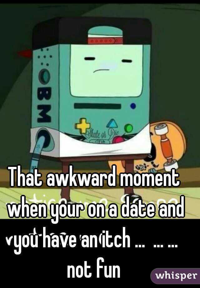 That awkward moment when your on a date and you have an itch ...  ... ... not fun 