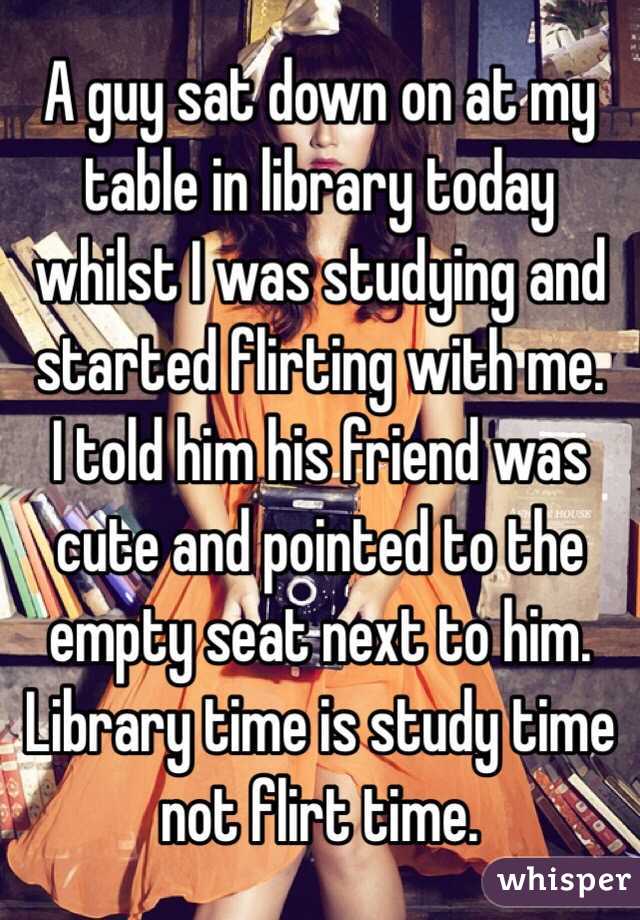 A guy sat down on at my table in library today whilst I was studying and started flirting with me.
I told him his friend was cute and pointed to the empty seat next to him. 
Library time is study time not flirt time.