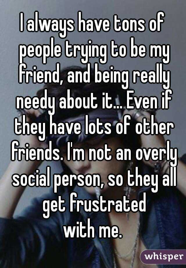 I always have tons of people trying to be my friend, and being really needy about it... Even if they have lots of other friends. I'm not an overly social person, so they all get frustrated
with me.