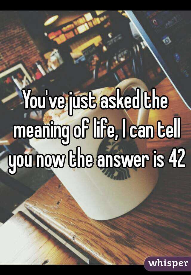 You've just asked the meaning of life, I can tell you now the answer is 42