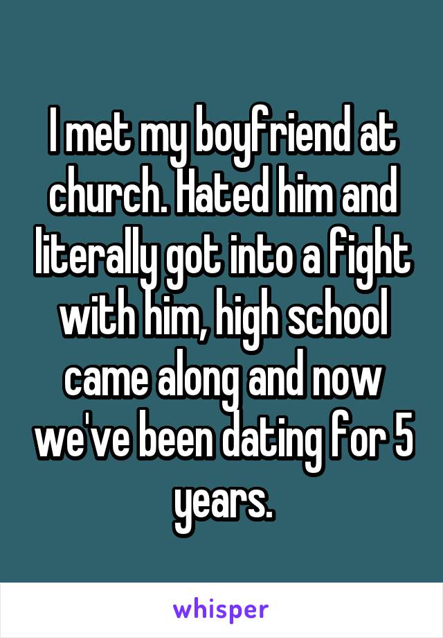 I met my boyfriend at church. Hated him and literally got into a fight with him, high school came along and now we've been dating for 5 years.