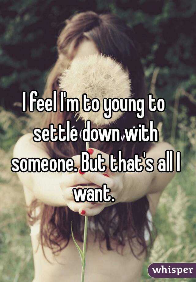 I feel I'm to young to settle down with someone. But that's all I want. 