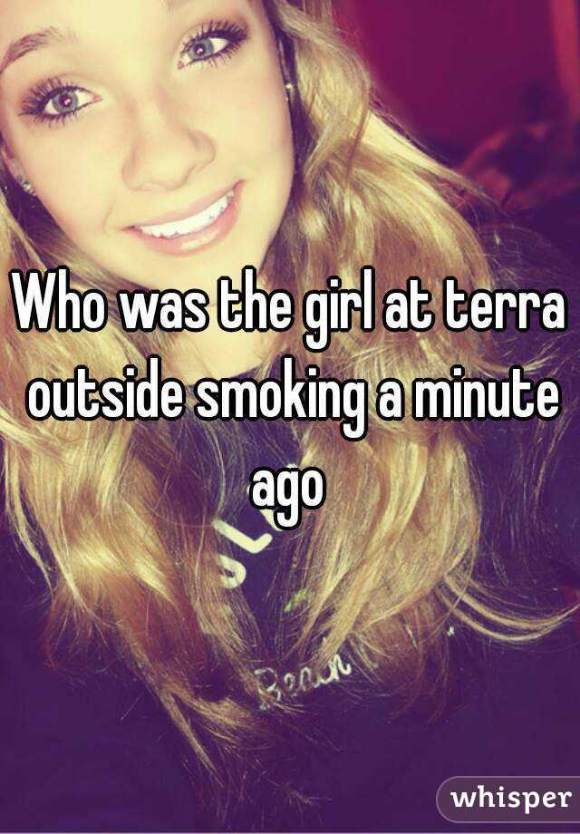 Who was the girl at terra outside smoking a minute ago 