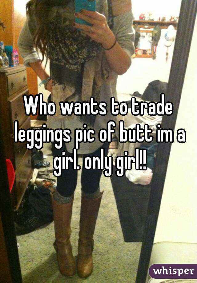 Who wants to trade leggings pic of butt im a girl. only girl!!