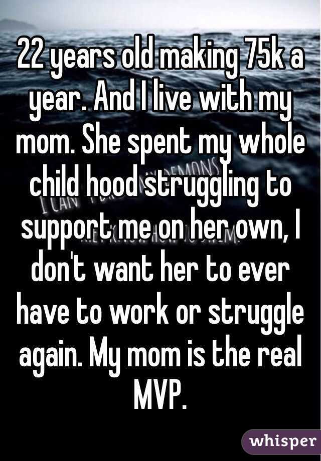 22 years old making 75k a year. And I live with my mom. She spent my whole child hood struggling to support me on her own, I don't want her to ever have to work or struggle again. My mom is the real MVP. 