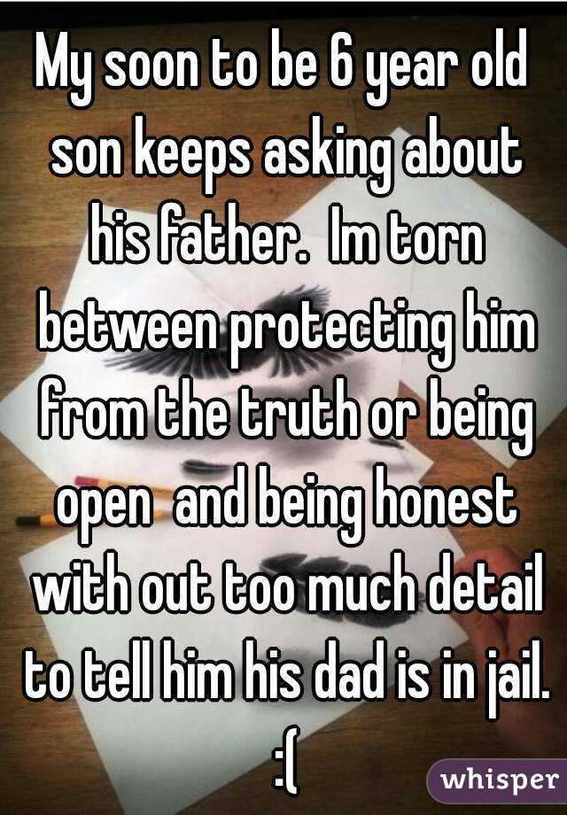 My soon to be 6 year old son keeps asking about his father.  Im torn between protecting him from the truth or being open  and being honest with out too much detail to tell him his dad is in jail. :(