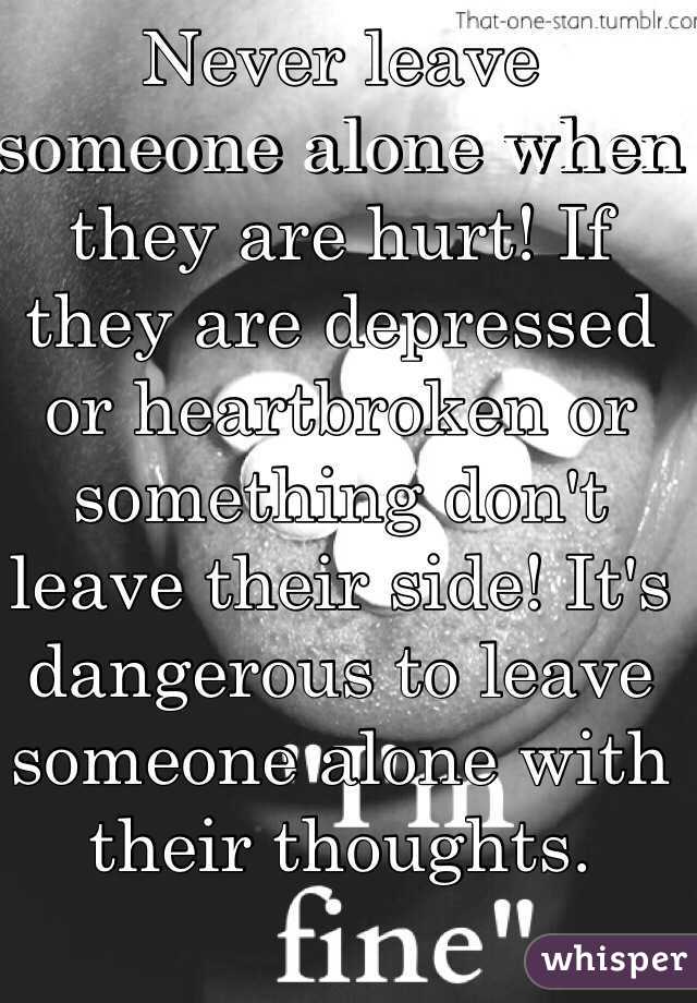 Never leave someone alone when they are hurt! If they are depressed or heartbroken or something don't leave their side! It's dangerous to leave someone alone with their thoughts. 