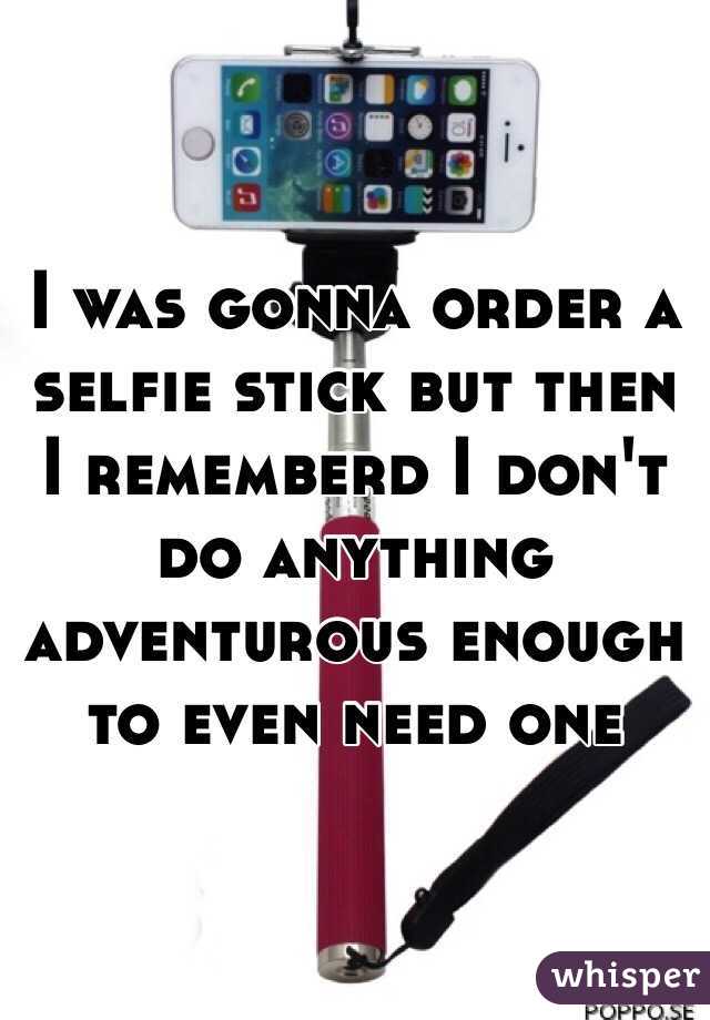 I was gonna order a selfie stick but then I rememberd I don't do anything adventurous enough to even need one 