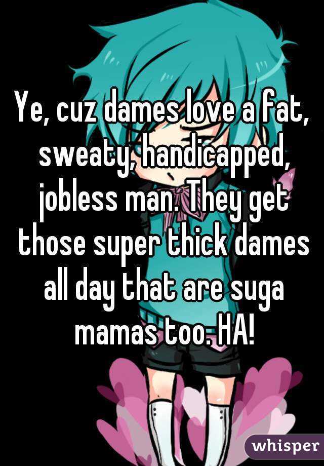 Ye, cuz dames love a fat, sweaty, handicapped, jobless man. They get those super thick dames all day that are suga mamas too. HA!