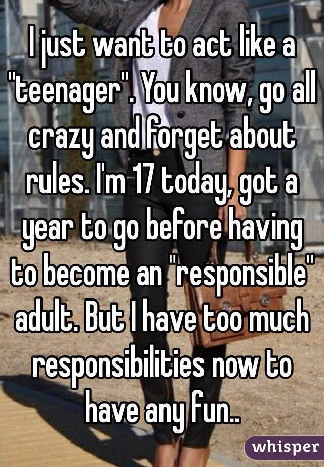 I just want to act like a "teenager". You know, go all crazy and forget about rules. I'm 17 today, got a year to go before having to become an "responsible" adult. But I have too much responsibilities now to have any fun..