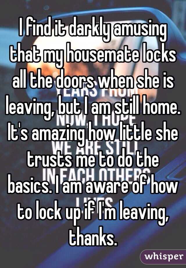 I find it darkly amusing that my housemate locks all the doors when she is leaving, but I am still home. It's amazing how little she trusts me to do the basics. I am aware of how to lock up if I'm leaving, thanks.