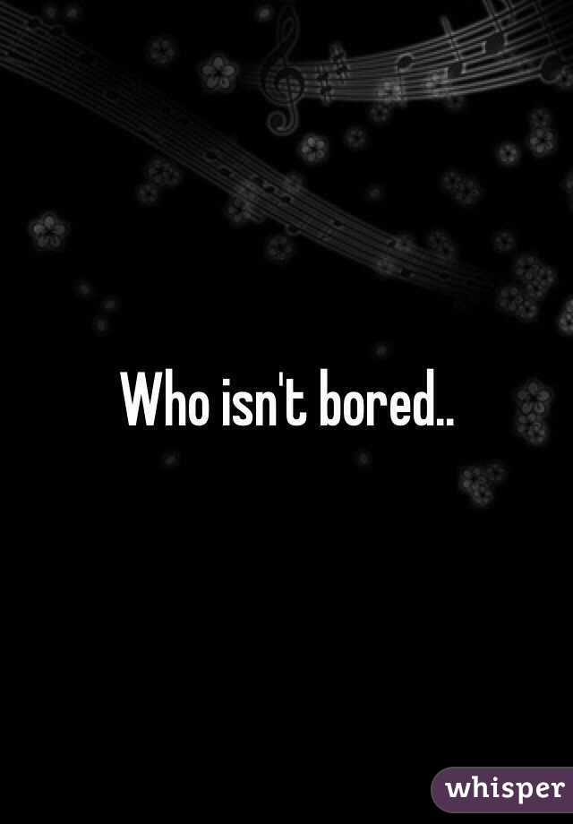 Who isn't bored..