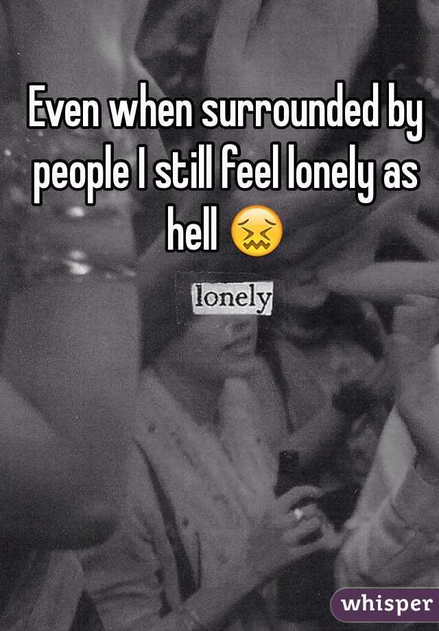 Even when surrounded by people I still feel lonely as hell 😖