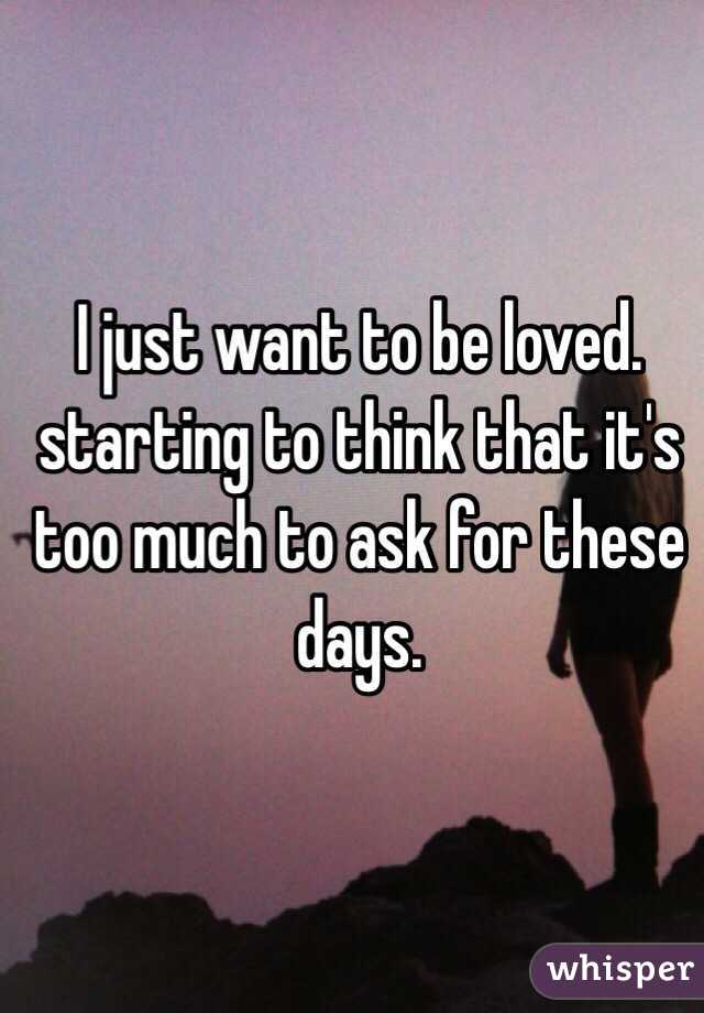 I just want to be loved. starting to think that it's too much to ask for these days.