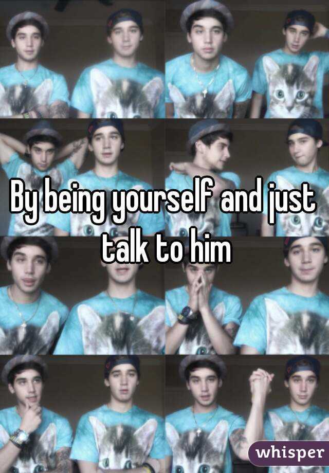 By being yourself and just talk to him