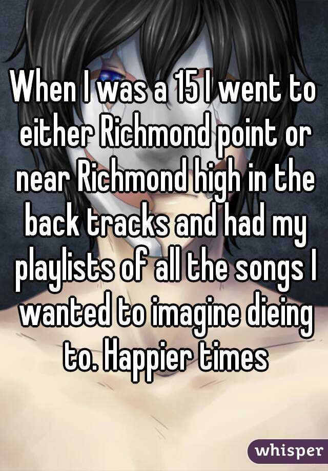 When I was a 15 I went to either Richmond point or near Richmond high in the back tracks and had my playlists of all the songs I wanted to imagine dieing to. Happier times