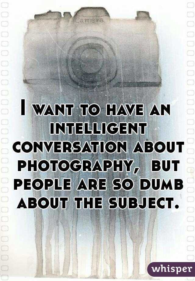 I want to have an intelligent conversation about photography,  but people are so dumb about the subject.