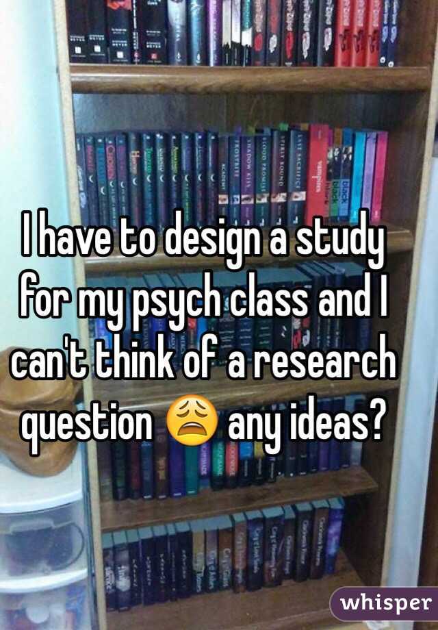 I have to design a study for my psych class and I can't think of a research question 😩 any ideas?