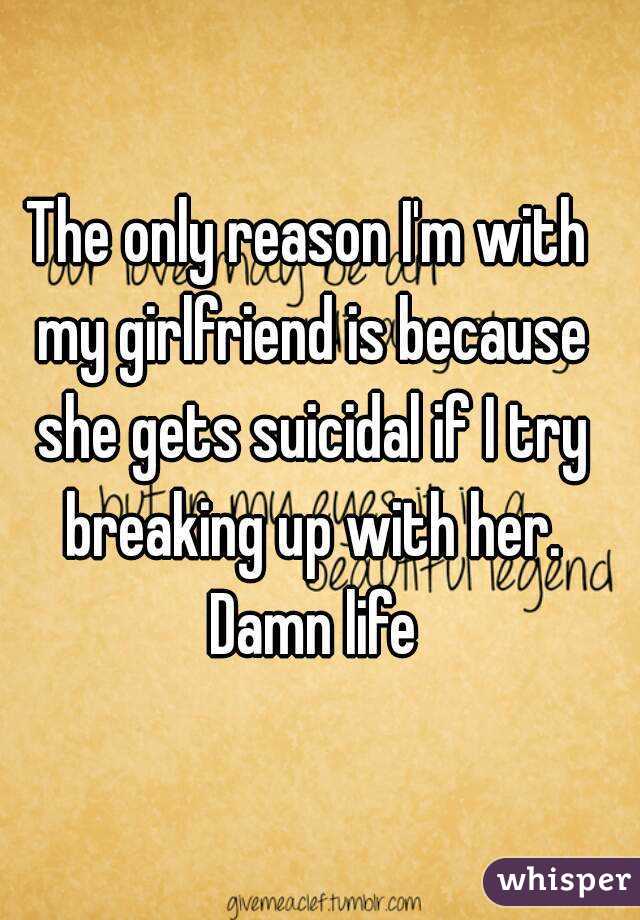 The only reason I'm with my girlfriend is because she gets suicidal if I try breaking up with her. Damn life