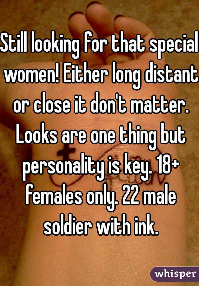 Still looking for that special women! Either long distant or close it don't matter. Looks are one thing but personality is key. 18+ females only. 22 male soldier with ink.