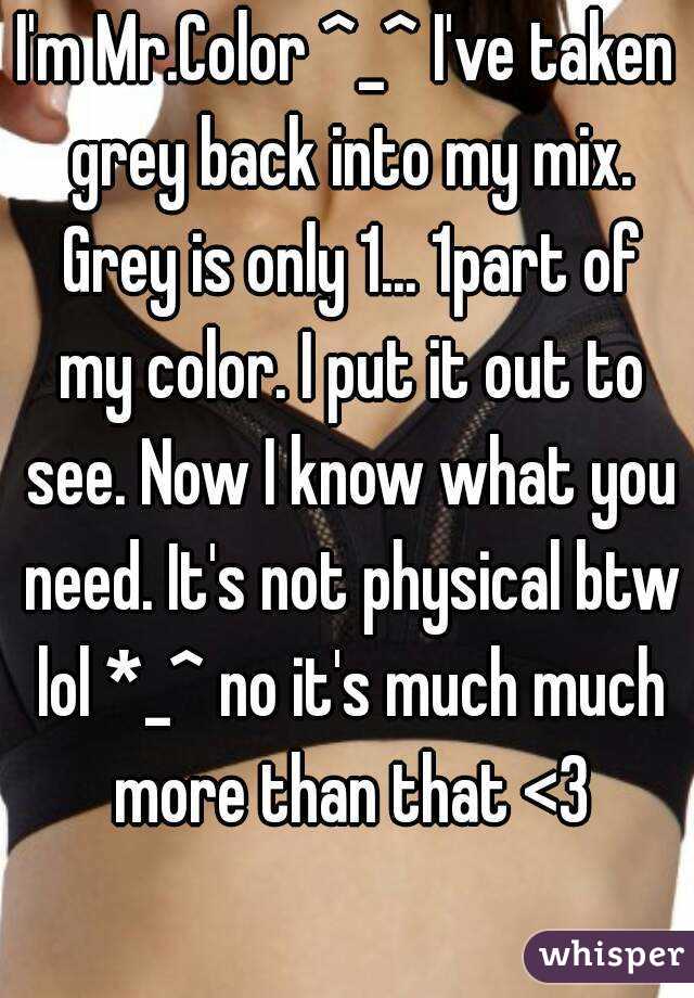 I'm Mr.Color ^_^ I've taken grey back into my mix. Grey is only 1... 1part of my color. I put it out to see. Now I know what you need. It's not physical btw lol *_^ no it's much much more than that <3
