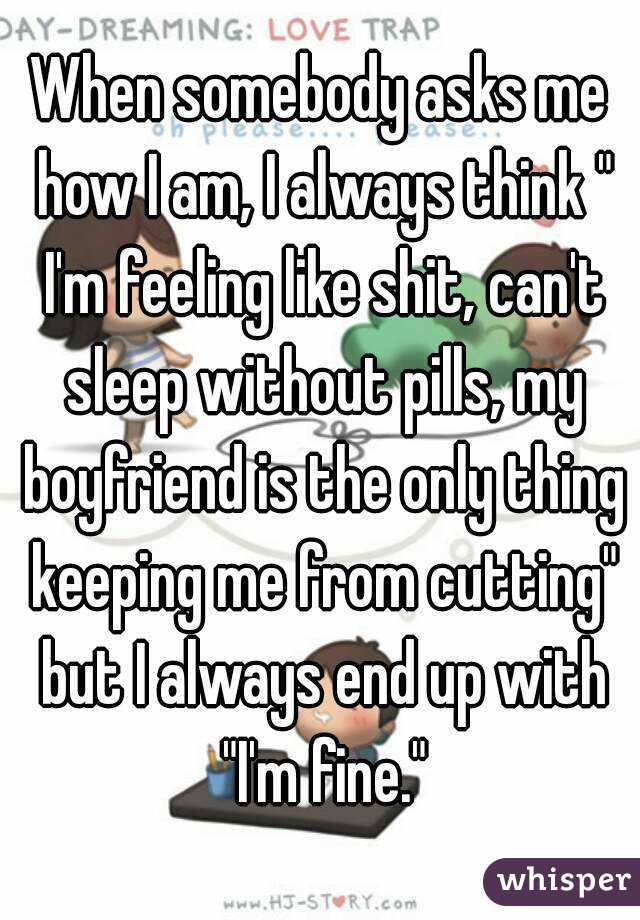 When somebody asks me how I am, I always think " I'm feeling like shit, can't sleep without pills, my boyfriend is the only thing keeping me from cutting" but I always end up with "I'm fine."