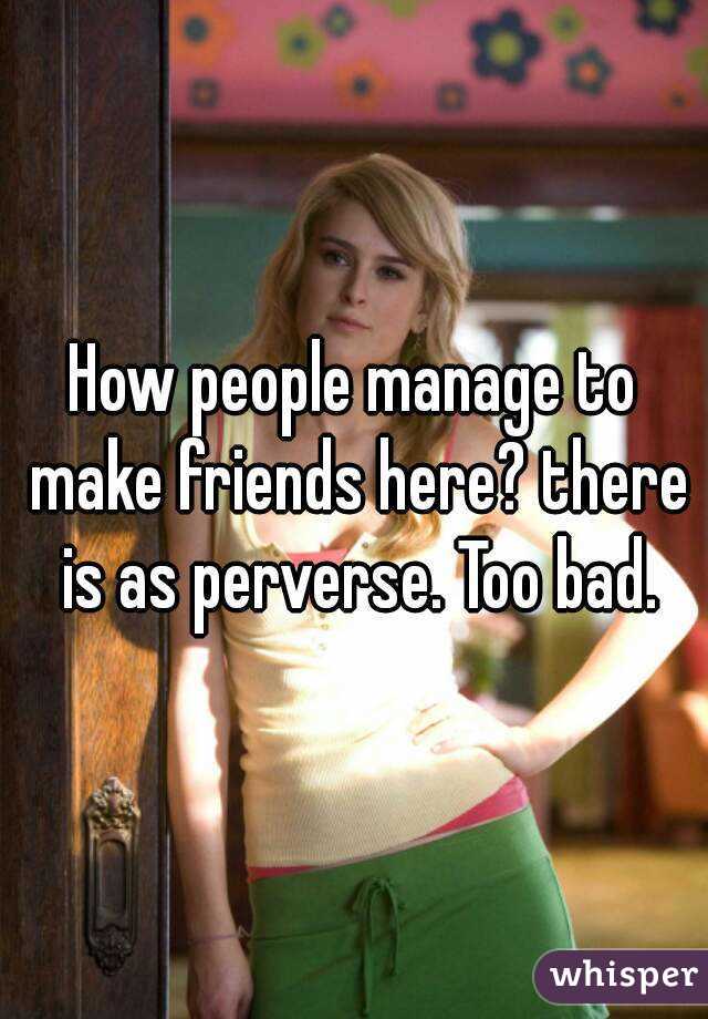 How people manage to make friends here? there is as perverse. Too bad.
