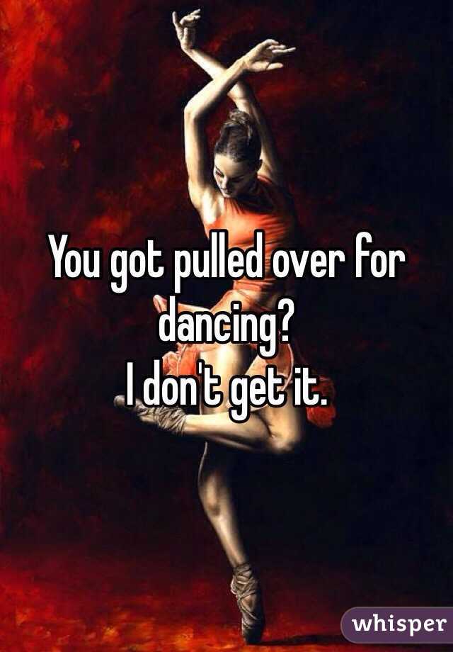 You got pulled over for dancing?
I don't get it. 