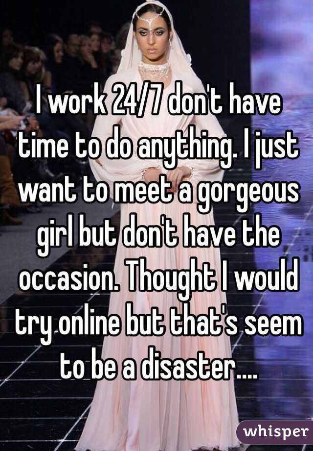 I work 24/7 don't have time to do anything. I just want to meet a gorgeous girl but don't have the occasion. Thought I would try online but that's seem to be a disaster....