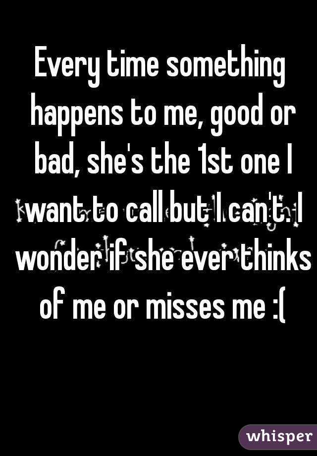 Every time something happens to me, good or bad, she's the 1st one I want to call but I can't. I wonder if she ever thinks of me or misses me :(