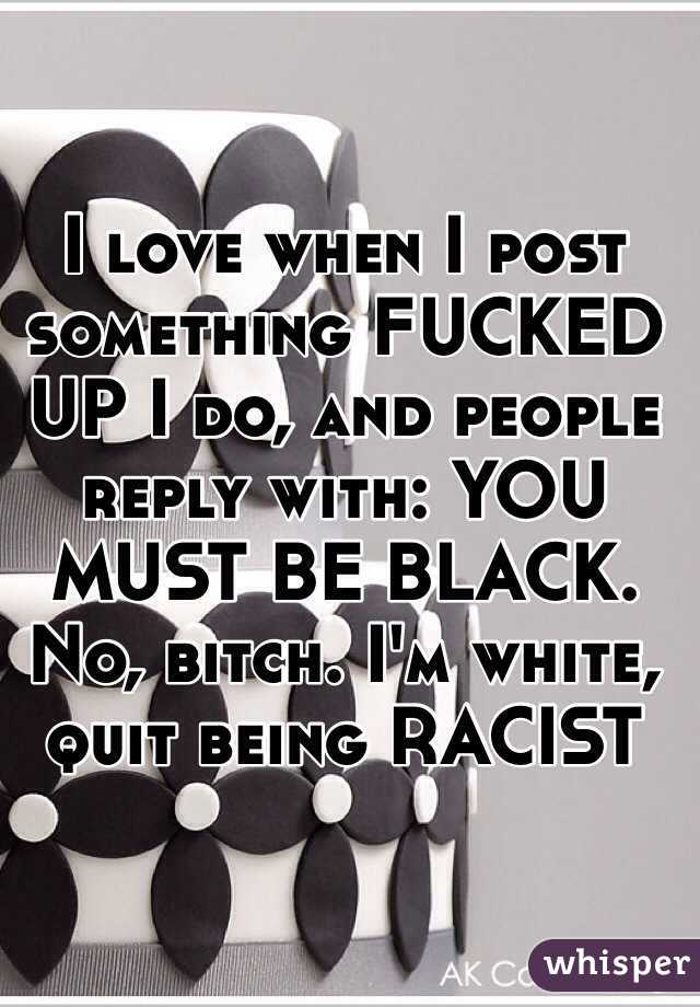 I love when I post something FUCKED UP I do, and people reply with: YOU MUST BE BLACK. No, bitch. I'm white, quit being RACIST