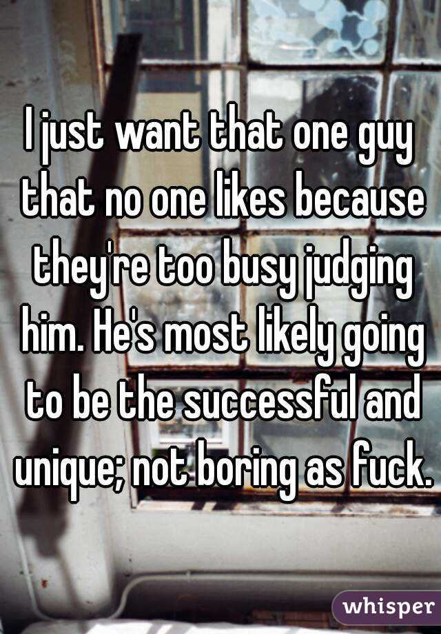 I just want that one guy that no one likes because they're too busy judging him. He's most likely going to be the successful and unique; not boring as fuck.