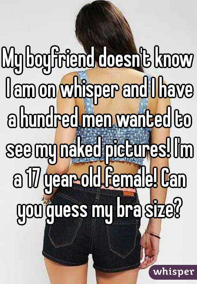My boyfriend doesn't know I am on whisper and I have a hundred men wanted to see my naked pictures! I'm a 17 year old female! Can you guess my bra size?