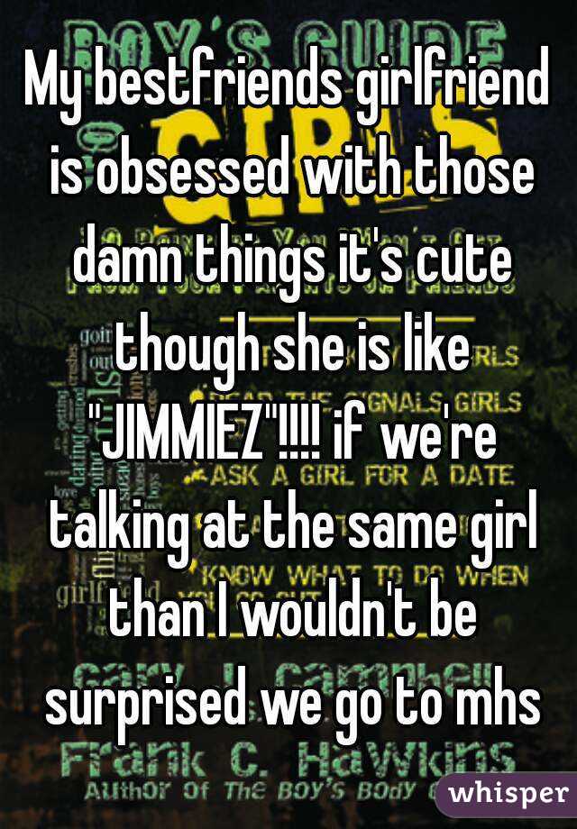 My bestfriends girlfriend is obsessed with those damn things it's cute though she is like "JIMMIEZ"!!!! if we're talking at the same girl than I wouldn't be surprised we go to mhs