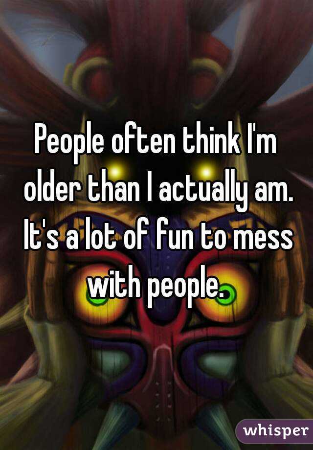People often think I'm older than I actually am. It's a lot of fun to mess with people. 