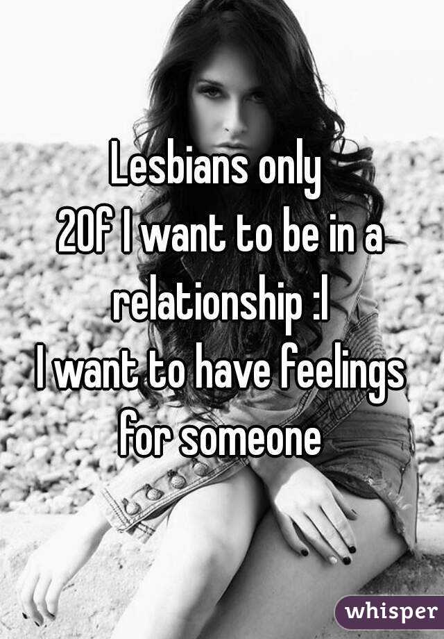 Lesbians only 
20f I want to be in a relationship :l 
I want to have feelings for someone 