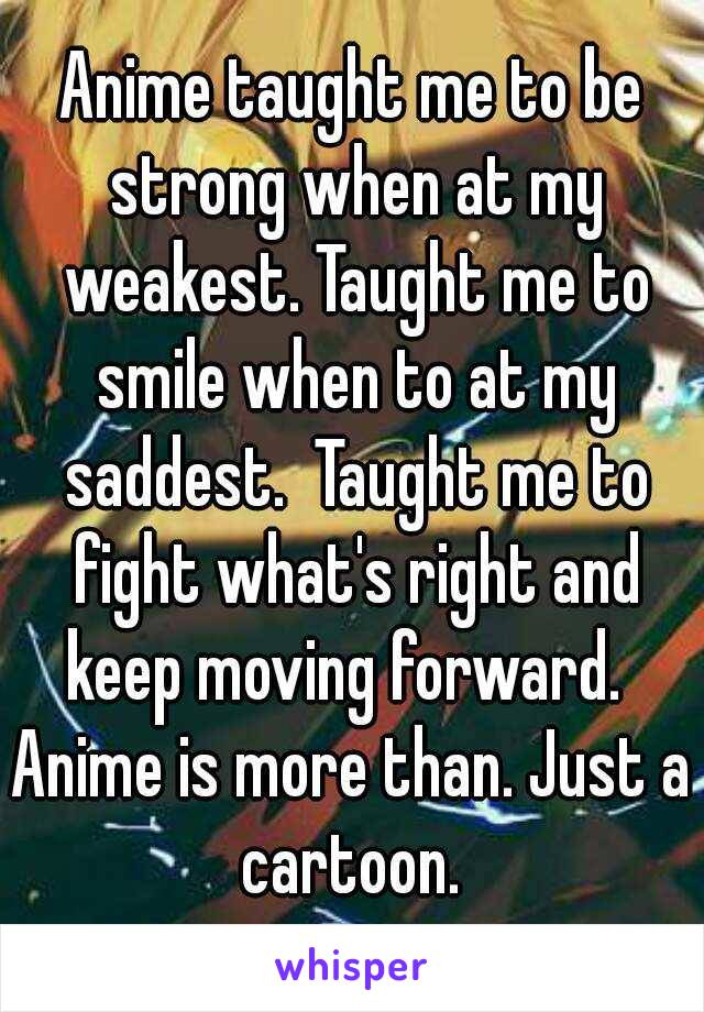 Anime taught me to be strong when at my weakest. Taught me to smile when to at my saddest.  Taught me to fight what's right and keep moving forward.  
Anime is more than. Just a cartoon. 