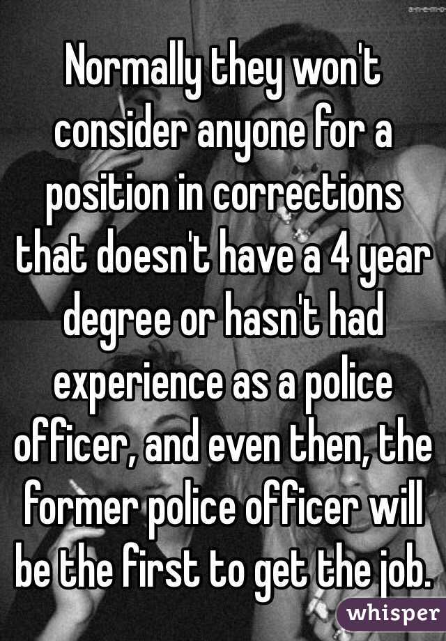 Normally they won't consider anyone for a position in corrections that doesn't have a 4 year degree or hasn't had experience as a police officer, and even then, the former police officer will be the first to get the job. 