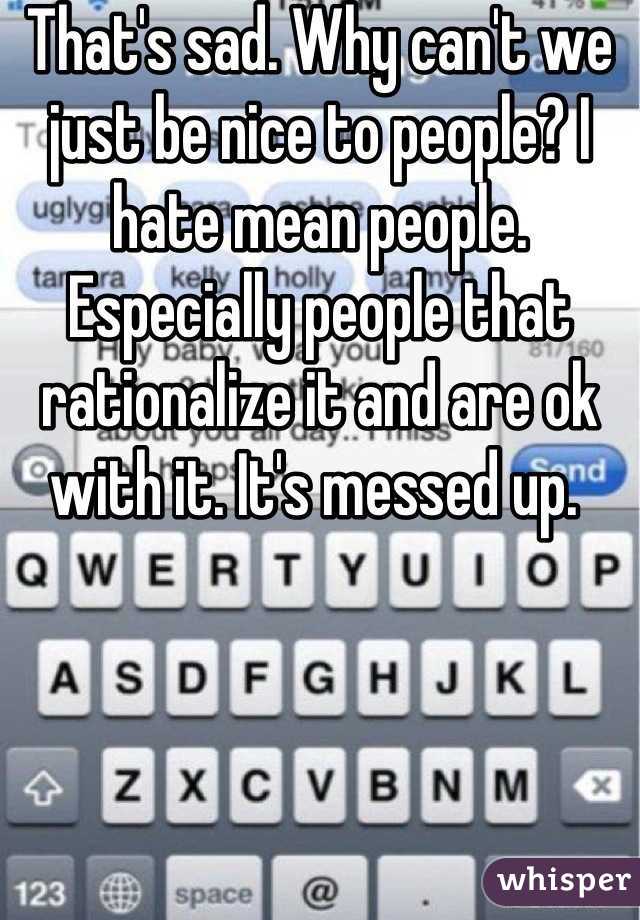 That's sad. Why can't we just be nice to people? I hate mean people. Especially people that rationalize it and are ok with it. It's messed up. 